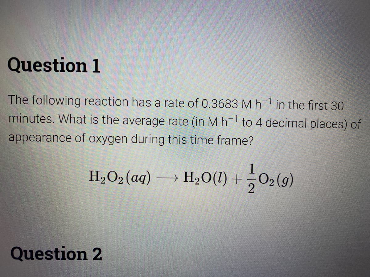 Question 1
The following reaction has a rate of 0.3683 Mh in the first 30
minutes. What is the average rate (in Mh to 4 decimal places) of
appearance of oxygen during this time frame?
1
H,O2 (aq) → H,O(1) +O2 (g)
Question 2
