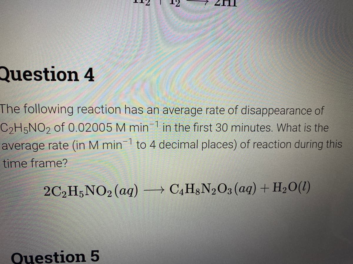 12
Question 4
The following reaction has an average rate of disappearance of
C2H5NO2 of 0.02005 M min1 in the first 30 minutes. What is the
average rate (in M min to 4 decimal places) of reaction during this
1
time frame?
2C2H,NO2 (aq) → C4H§N2O3 (aq) + H2O(1)
Question 5
