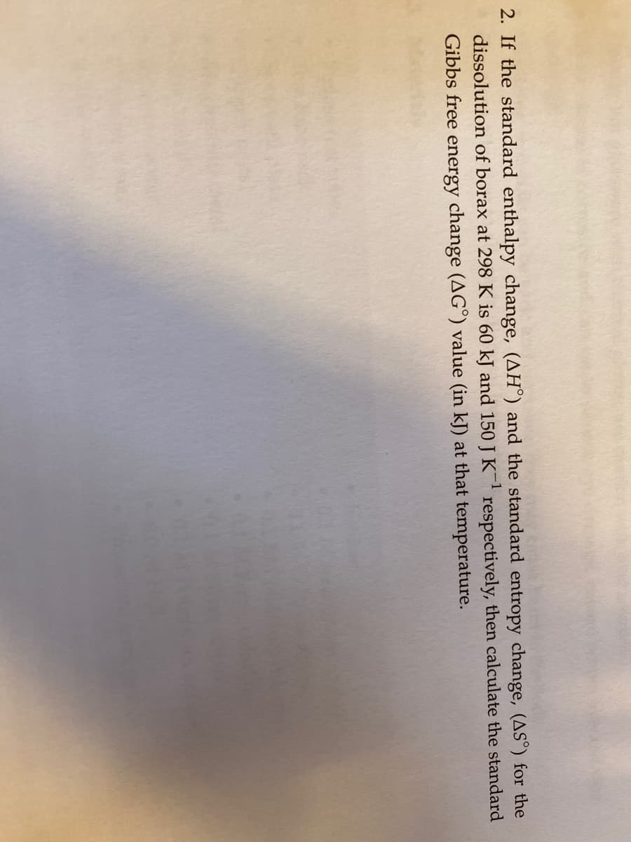 2. If the standard enthalpy change, (AH°) and the standard entropy change, (AS°) for the
dissolution of borax at 298 K is 60 kJ and 150 J K respectively, then calculate the standard
Gibbs free energy change (AG°) value (in kJ) at that temperature.
