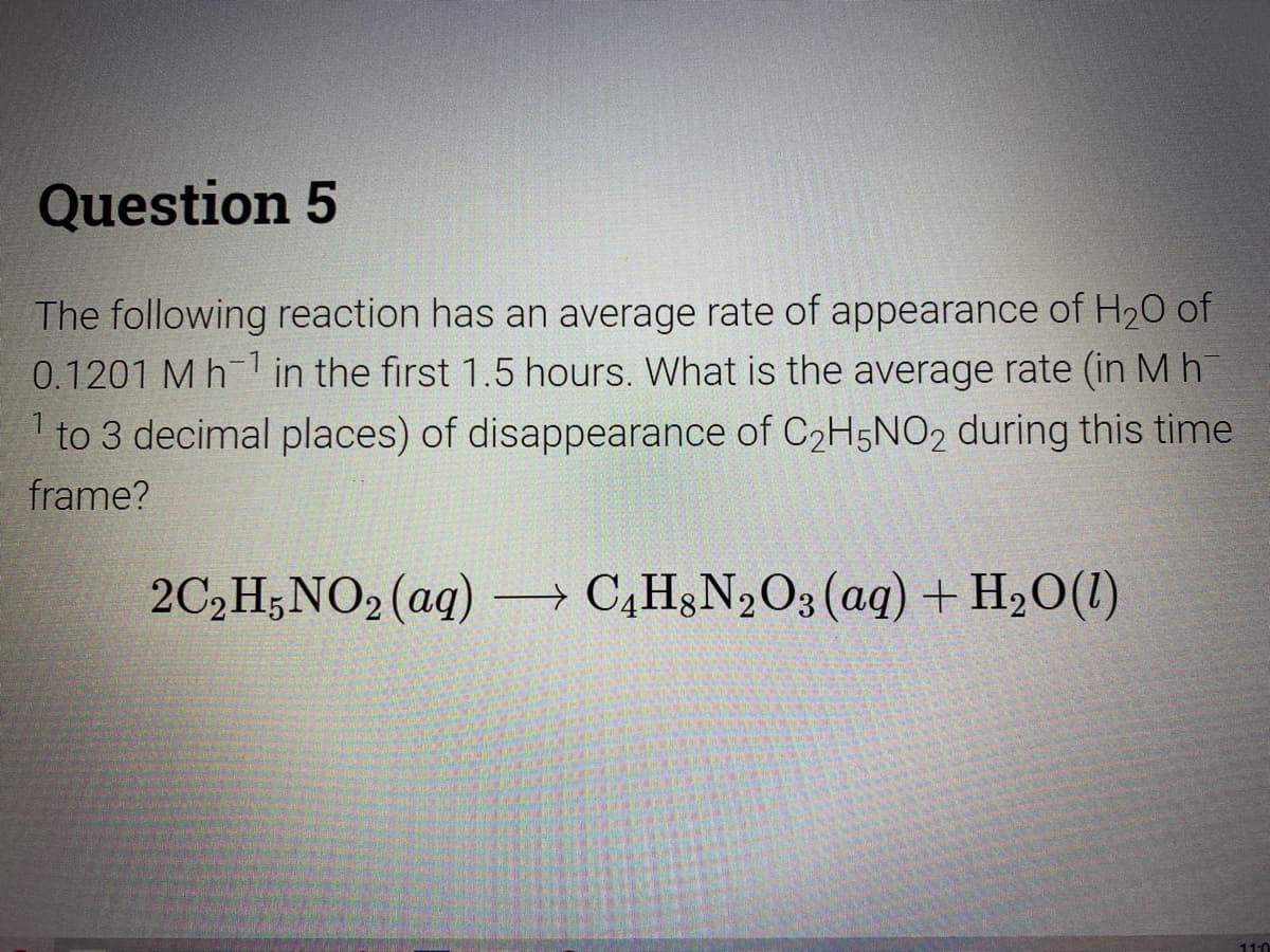 Question 5
The following reaction has an average rate of appearance of H20 of
0.1201 M h-1 in the first 1.5 hours. What is the average rate (in Mh
1 to 3 decimal places) of disappearance of C2H5NO02 during this time
frame?
2C,H;NO2 (aq) → C,H3N2O3 (aq) + H20(1)
11:0
