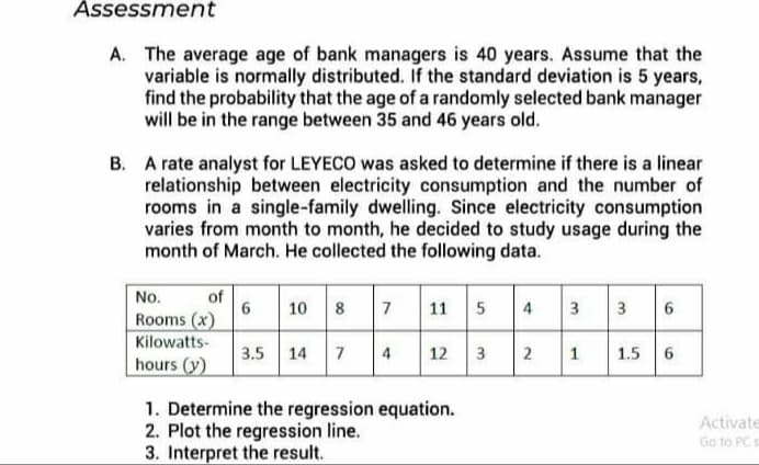 Assessment
A. The average age of bank managers is 40 years. Assume that the
variable is normally distributed. If the standard deviation is 5 years,
find the probability that the age of a randomly selected bank manager
will be in the range between 35 and 46 years old.
B. A rate analyst for LEYECO was asked to determine if there is a linear
relationship between electricity consumption and the number of
rooms in a single-family dwelling. Since electricity consumption
varies from month to month, he decided to study usage during the
month of March. He collected the following data.
No.
Rooms (x)
10 7 11
of
11 5
4
3 3
6
Kilowatts-
3.5 14
7
4
12
1
1.5
hours (y)
1. Determine the regression equation.
2. Plot the regression line.
3. Interpret the result.
Activate
Go to PC
2.
3.
