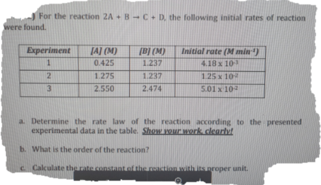 ) For the reaction 2A + B-C + D, che following initial rates of reaction
were found.
Experiment
[A] (M)
[B] (M)
Initial rate (M min)
4.18x 10
0.425
1.237
1.275
1.237
1.25 x 10
3
2.550
2.474
5.01x 102
a. Determine the rate law of the reaction according to the presented
experimental data in the table. Show your work, clearly!
b. What is the order of the reaction?
c Calculate the rate.costant of the nonation.withs.proper unit.
