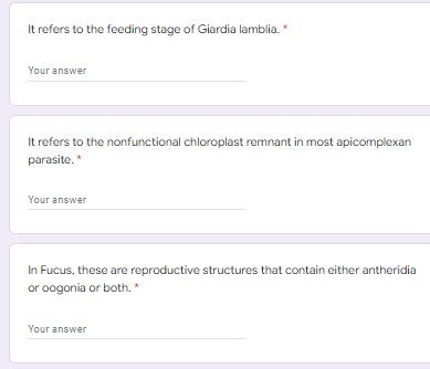 It refers to the feeding stage of Giardia lamblia. *
Your answer
It refers to the nonfunctional chloroplast remnant in most apicomplexan
parasite. *
Your answer
In Fucus, these are reproductive structures that contain either antheridia
or oogonia or both. *
Your answer
