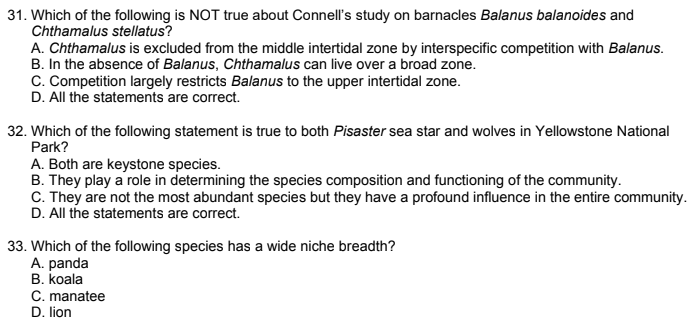 31. Which of the following is NOT true about Connell's study on barnacles Balanus balanoides and
Chthamalus stellatus?
A. Chthamalus is excluded from the middle intertidal zone by interspecific competition with Balanus.
B. In the absence of Balanus, Chthamalus can live over a broad zone.
C. Competition largely restricts Balanus to the upper intertidal zone.
D. All the statements are correct.
32. Which of the following statement is true to both Pisaster sea star and wolves in Yellowstone National
Park?
A. Both are keystone species.
B. They play a role in determining the species composition and functioning of the community.
C. They are not the most abundant species but they have a profound influence in the entire community.
D. All the statements are correct.
33. Which of the following species has a wide niche breadth?
A. panda
B. koala
C. manatee
D. lion
