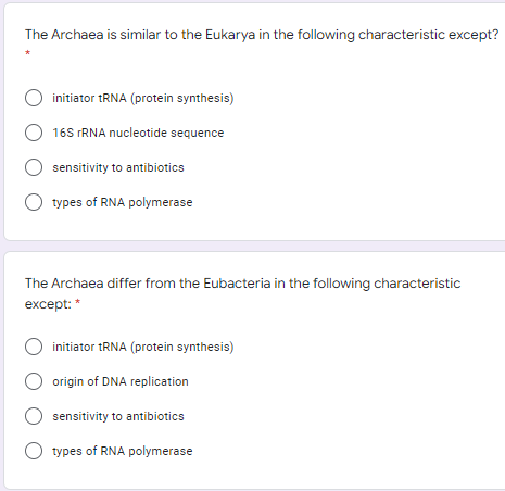The Archaea is similar to the Eukarya in the following characteristic except?
initiator 1RNA (protein synthesis)
O 16S FRNA nucleotide sequence
sensitivity to antibiotics
types of RNA polymerase
The Archaea differ from the Eubacteria in the following characteristic
except: *
O initiator tRNA (protein synthesis)
origin of DNA replication
sensitivity to antibiotics
types of RNA polymerase
