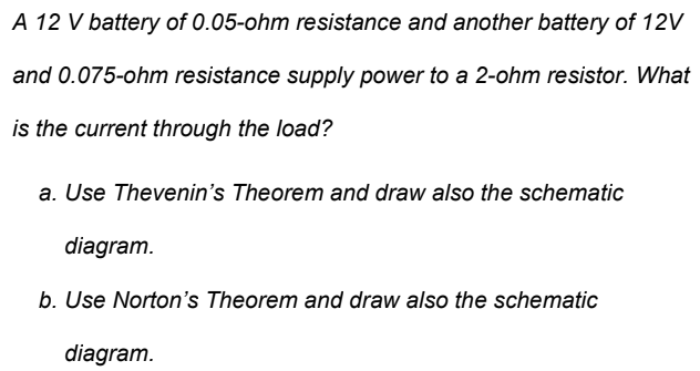 A 12 V battery of 0.05-ohm resistance and another battery of 12V
and 0.075-ohm resistance supply power to a 2-ohm resistor. What
is the current through the load?
a. Use Thevenin's Theorem and draw also the schematic
diagram.
b. Use Norton's Theorem and draw also the schematic
diagram.
