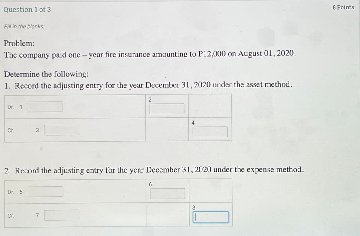 8 Points
Question 1 of 3
Fill in the blanks:
Problem:
The company paid one - year fire insurance amounting to P12,000 on August 01, 2020.
Determine the following:
1. Record the adjusting entry for the year December 31, 2020 under the asset method.
Dr. 1
4
Cr.
3
2. Record the adjusting entry for the year December 31, 2020 under the expense method.
Dr. 5
8.
Cr.
7
