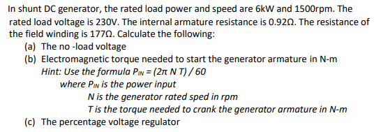 In shunt DC generator, the rated load power and speed are 6kW and 1500rpm. The
rated load voltage is 230V. The internal armature resistance is 0.920. The resistance of
the field winding is 1770. Calculate the following:
(a) The no -load voltage
(b) Electromagnetic torque needed to start the generator armature in N-m
Hint: Use the formula PIn = (2t N T) / 60
where PIn is the power input
N is the generator rated sped in rpm
Tis the torque needed to crank the generator armature in N-m
(c) The percentage voltage regulator
