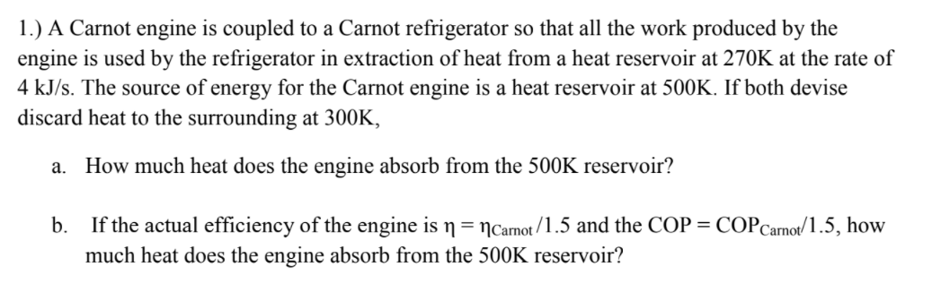 1.) A Carnot engine is coupled to a Carnot refrigerator so that all the work produced by the
engine is used by the refrigerator in extraction of heat from a heat reservoir at 270K at the rate of
4 kJ/s. The source of energy for the Carnot engine is a heat reservoir at 500K. If both devise
discard heat to the surrounding at 300K,
a. How much heat does the engine absorb from the 500K reservoir?
b. If the actual efficiency of the engine is n= Ncarnot /1.5 and the COP = COPCarnot/1.5, how
much heat does the engine absorb from the 5O0K reservoir?
