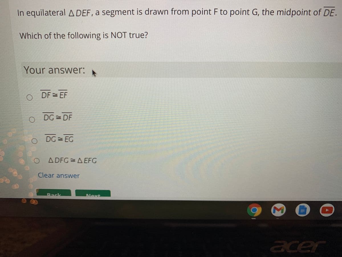 In equilateral A DEF, a segment is drawn from point F to point G, the midpoint of DE.
Which of the following is NOT true?
Your answer:
DF = EF
DG = DF
DG EG
O A DFG A EFG
Clear answer
Back
Next
cer
