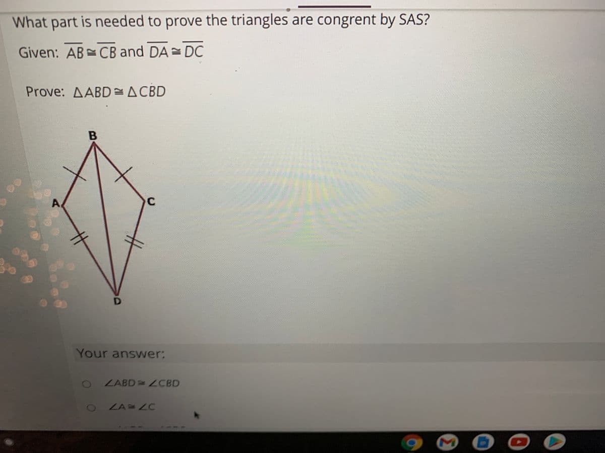 What part is needed to prove the triangles are congrent by SAS?
Given: AB CB and DA = DC
Prove: AABD=ACBD
A.
C
Your answwer:
2 ZABD = ZCBD
LA LC
