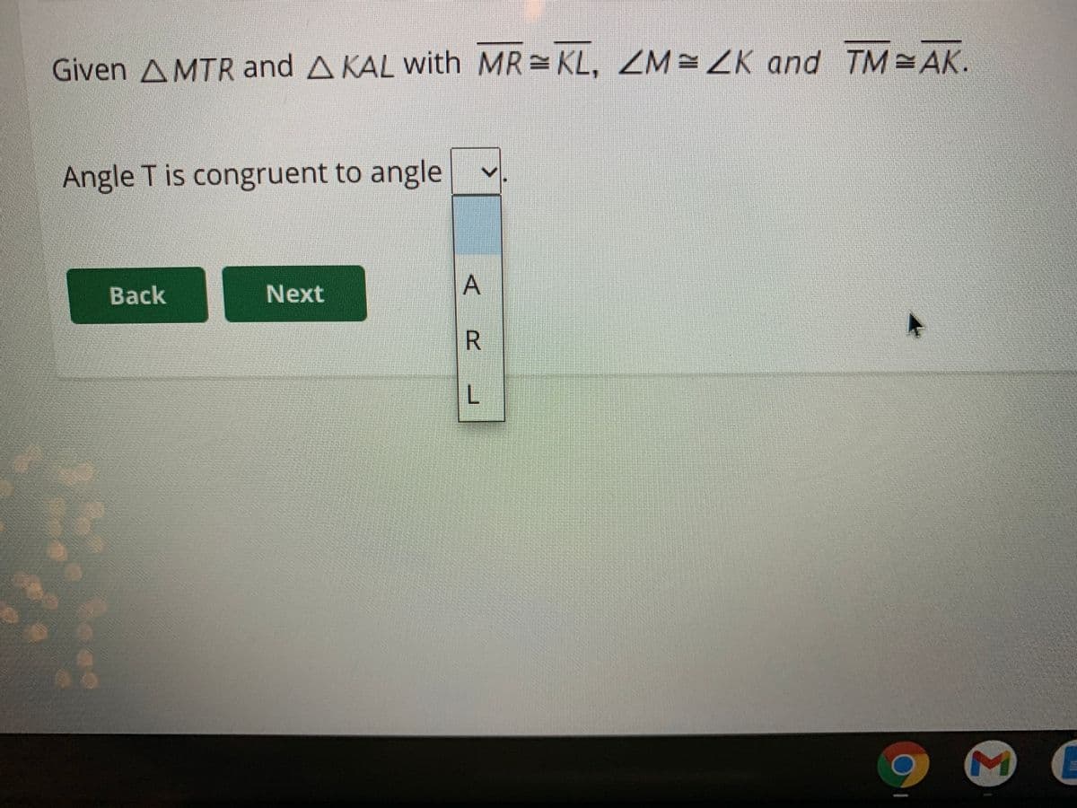 Given AMTR and A KAL with MR KL, ZM=ZK and TM AK.
Angle T is congruent to angle
Back
Next
A
R.
