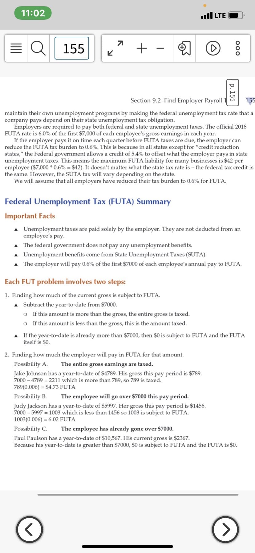 11:02
ll LTE
155
+
Section 9.2 Find Employer Payroll T
155
maintain their own unemployment programs by making the federal unemployment tax rate that a
company pays depend on their state unemployment tax obligation.
Employers are required to pay both federal and state unemployment taxes. The official 2018
FUTA rate is 6.0% of the first $7,000 of each employee's gross earnings in each year.
If the employer pays it on time each quarter before FUTA taxes are due, the employer can
reduce the FUTA tax burden to 0.6%. This is because in all states except for "credit reduction
states," the Federal government allows a credit of 5.4% to offset what the employer pays in state
unemployment taxes. This means the maximum FUTA liability for many businesses is $42 per
employee ($7,000 * 0.6% = $42). It doesn't matter what the state tax rate is – the federal tax credit is
the same. However, the SUTA tax will vary depending on the state.
We will assume that all employers have reduced their tax burden to 0.6% for FUTA.
Federal Unemployment Tax (FUTA) Summary
Important Facts
A Unemployment taxes are paid solely by the employer. They are not deducted from an
employee's pay.
A The federal government does not pay any unemployment benefits.
A Unemployment benefits come from State Unemployment Taxes (SUTA).
A The employer will pay 0.6% of the first $7000 of each employee's annual pay to FUTA.
Each FUT problem involves two steps:
1. Finding how much of the current gross is subject to FUTA.
A Subtract the year-to-date from $7000.
o If this amount is more than the gross, the entire gross is taxed.
o If this amount is less than the gross, this is the amount taxed.
A If the year-to-date is already more than $7000, then $0 is subject to FUTA and the FUTA
itself is $0.
2. Finding how much the employer will pay in FUTA for that amount.
Possibility A.
The entire gross earnings are taxed.
Jake Johnson has a year-to-date of $4789. His gross this pay period is $789.
7000 – 4789 = 2211 which is more than 789, so 789 is taxed.
789(0.006) = $4.73 FUTA
Possibility B.
The employee will go over $7000 this pay period.
Judy Jackson has a year-to-date of $5997. Her gross this pay period is $1456.
7000 – 5997 = 1003 which is less than 1456 so 1003 is subject to FUTA.
1003(0.006) = 6.02 FUTA
Possibility C.
The employee has already gone over $7000.
Paul Paulson has a year-to-date of $10,567. His current gross is $2367.
Because his year-to-date is greater than $7000, $0 is subject to FUTA and the FUTA is $0.
p. 155
