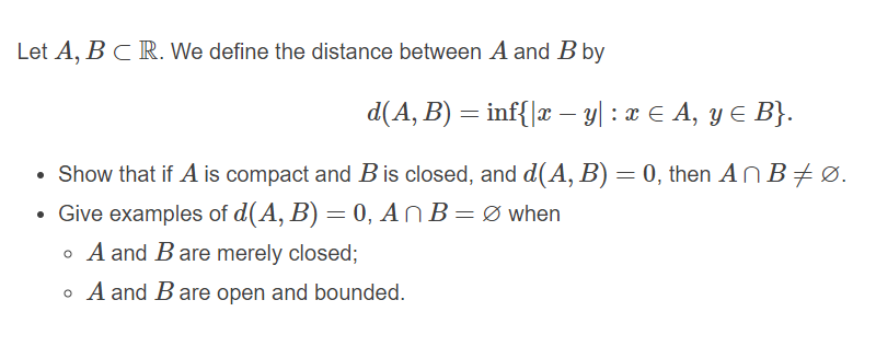 Let A, B C R. We define the distance between A and B by
d(A, B) = inf{|x - y| : x E A, y E B}.
Show that if A is compact and B is closed, and d(A, B) = 0, then ANB#Ø.
• Give examples of d(A, B) = 0, ANB=Ø when
o A and Bare merely closed;
o A and Bare open and bounded.
