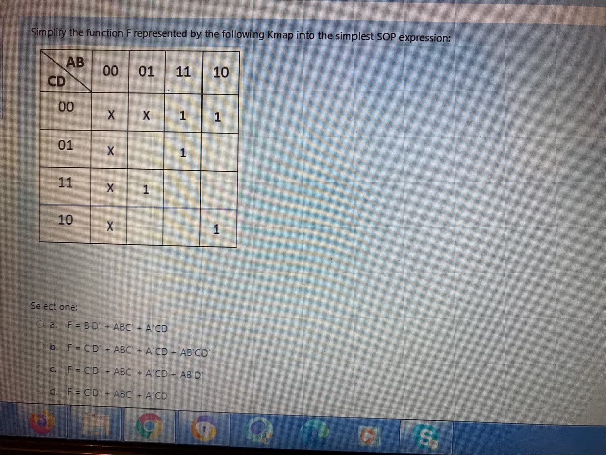Simplify the function F represented by the following Kmap into the simplest SOP expression:
AB
00
CD
01
11
10
00
01
1
11
1
10
Select one:
O a. F= B'D' ABC A CD
Ob. F= CD ABC + A'CD AB CD
O c. F= CD ABC + A CD - AB'D'
Od. F= CD ABC A CD
