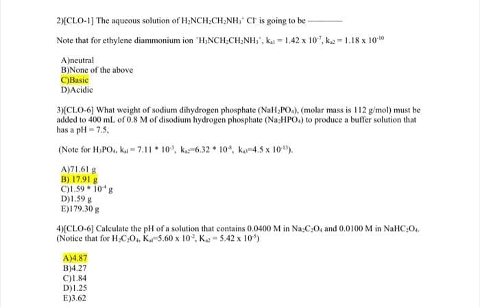 2)[CLO-1] The aqueous solution of H;NCH;CH,NH, CI is going to be
Note that for ethylene diammonium ion "H;NCH;CH;NH,", ka = 1.42 x 107, k2 = 1.18 x 1010
A)neutral
B)None of the above
C)Basic
D)Acidie
3)[CLO-6] What weight of sodium dihydrogen phosphate (NaH,PO.), (molar mass is 112 g/mol) must be
added to 400 mL of 0.8 M of disodium hydrogen phosphate (Naz:HPO.) to produce a buffer solution that
has a pH = 7.5,
(Note for H,PO., ka = 7.11 * 10°, ka-6.32 * 10*, ka4.5 x 10").
A)71.61 g
B) 17.91 g
C)1.59 * 10 g
D)1.59 g
E)179.30 g
4)[CLO-6] Calculate the pH of a solution that contains 0.0400 M in Na:CO, and 0.0100 M in NaHC:O..
(Notice that for H,C:O, K-5.60 x 102, K 5.42 x 10)
A)4.87
B)4.27
C)1.84
D)1.25
E)3.62
