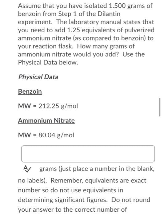 Assume that you have isolated 1.500 grams of
benzoin from Step 1 of the Dilantin
experiment. The laboratory manual states that
you need to add 1.25 equivalents of pulverized
ammonium nitrate (as compared to benzoin) to
your reaction flask. How many grams of
ammonium nitrate would you add? Use the
Physical Data below.
Physical Data
Benzoin
|
MW = 212.25 g/mol
Ammonium Nitrate
MW = 80.04 g/mol
grams (just place a number in the blank,
no labels). Remember, equivalents are exact
number so do not use equivalents in
determining significant figures. Do not round
your answer to the correct number of
