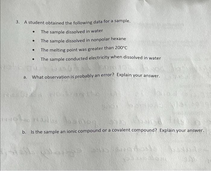 3. A student obtained the following data for a sample.
The sample dissolved in water
The sample dissolved in nonpolar hexane
The melting point was greater than 200°C
The sample conducted electricity when dissolved in water
What observation is probably an error? Explain your answer.
a.
b. Is the sample an ionic compound or a covalent compound? Explain your answer.
