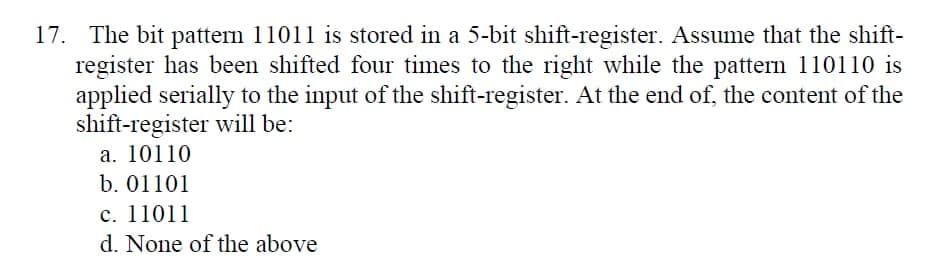 17. The bit pattern 11011 is stored in a 5-bit shift-register. Assume that the shift-
register has been shifted four times to the right while the pattern 110110 is
applied serially to the input of the shift-register. At the end of, the content of the
shift-register will be:
a. 10110
b. 01101
c. 11011
d. None of the above
