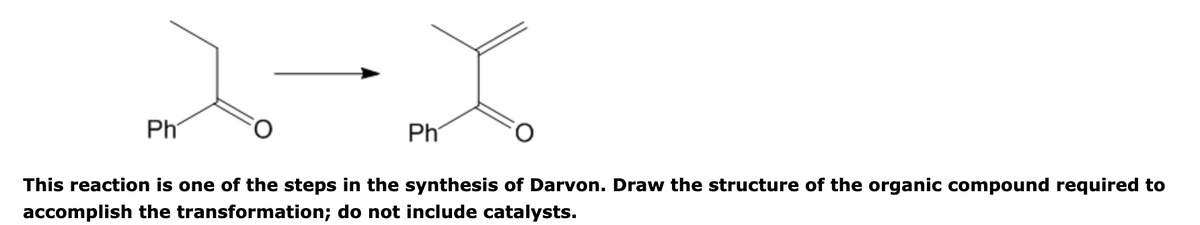 Ph
Ph
This reaction is one of the steps in the synthesis of Darvon. Draw the structure of the organic compound required to
accomplish the transformation; do not include catalysts.
