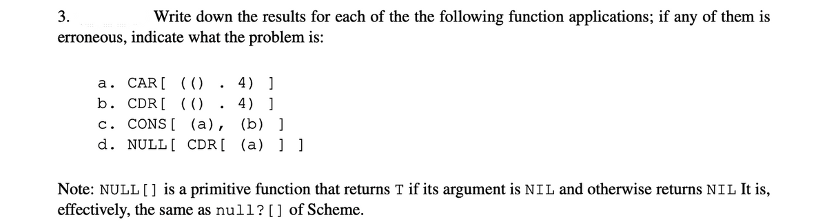 3.
Write down the results for each of the the following function applications; if any of them is
erroneous, indicate what the problem is:
4) ]
а. CAR[ (( ()
b. CDR[ (()
4) ]
c. CONS[ (a), (b) ]
d. NULL[ CDR[ (a) ] ]
Note: NULL [] is a primitive function that returns T if its argument is NIL and otherwise returns NIL It is,
effectively, the same as null?[] of Scheme.
