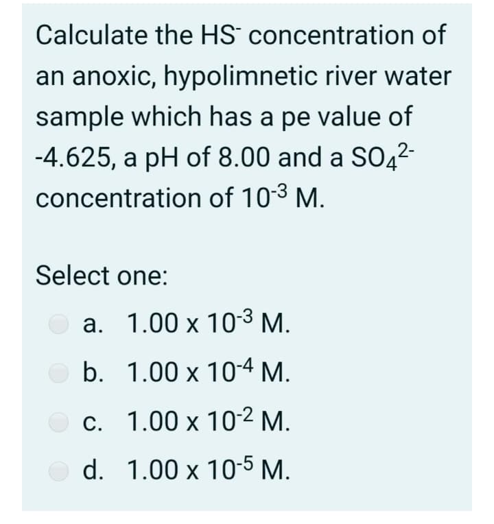 Calculate the HS concentration of
an anoxic, hypolimnetic river water
sample which has a pe value of
-4.625, a pH of 8.00 and a SO4²-
concentration of 103 M.
Select one:
a. 1.00 x 103 M.
b. 1.00 x 10-4 M.
O c. 1.00 x 10-2 M.
O d. 1.00 x 10-5 M.

