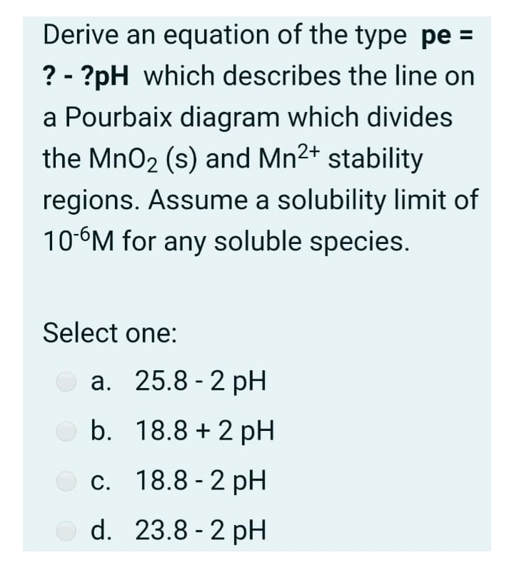 Derive an equation of the type pe =
? - ?pH which describes the line on
a Pourbaix diagram which divides
the MnO2 (s) and Mn2+ stability
regions. Assume a solubility limit of
10-6M for any soluble species.
Select one:
а. 25.8- 2 pH
b. 18.8 + 2 pH
с. 18.8-2 рH
d. 23.8 - 2 pH
