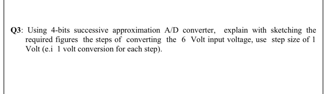 Q3: Using 4-bits successive approximation A/D converter, explain with sketching the
required figures the steps of converting the 6 Volt input voltage, use step size of 1
Volt (e.i 1 volt conversion for each step).
