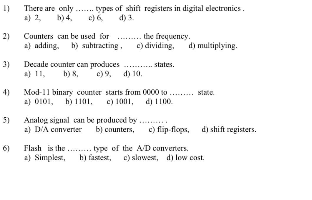 1)
а) 2,
There are only .
b) 4,
types of shift registers in digital electronics .
c) 6,
d) 3.
2)
a) adding,
the frequency.
c) dividing,
Counters can be used for
b) subtracting ,
d) multiplying.
Decade counter can produces
b) 8,
3)
states.
а) 11,
c) 9,
d) 10.
4)
Mod-11 binary counter starts from 0000 to
b) 1101,
state.
.......
a) 0101,
c) 1001,
d) 1100.
5)
Analog signal can be produced by .
a) D/A converter
b) counters,
c) flip-flops,
d) shift registers.
6)
a) Simplest,
type of the A/D converters.
b) fastest,
Flash is the
c) slowest, d) low cost.
