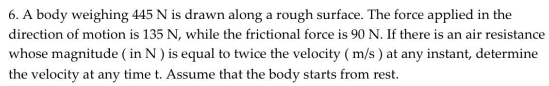 6. A body weighing 445 N is drawn along a rough surface. The force applied in the
direction of motion is 135 N, while the frictional force is 90 N. If there is an air resistance
whose magnitude ( in N) is equal to twice the velocity ( m/s ) at any instant, determine
the velocity at any time t. Assume that the body starts from rest.
