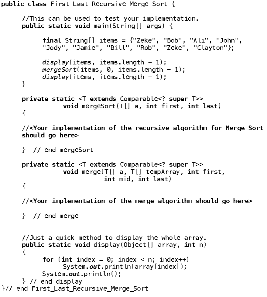 public class First_Last_Recursive_Merge_Sort {
//This can be used to test your implementation.
public static void main(String[] args) {
final String[] items = {"Zeke", "Bob", "Ali", "John",
"Jody", "Jamie", "Bill", "Rob", "Zeke", "Clayton"};
display (items, items.length 1);
mergeSort(items, 0, items.length
display (items, items.length - 1);
-
1);
}
private static <T extends Comparable<? super T>>
void mergeSort(T[] a, int first, int last)
{
//<Your implementation of the recursive algorithm for Merge Sort
should go here>
} // end mergeSort
private static <T extends Comparable<? super_T>>
void merge(T[] a, T[] tempArray, int first,
int mid, int last)
{
//<Your implementation of the merge algorithm should go here>
} // end merge
//Just a quick method to display the whole array.
public static void display(Object[] array, int n)
{
for (int index = 0; index < n; index++)
System.out.println(array[index]);
System.out.println();
} // end display
}// end First_Last_Recursive_Merge_Sort