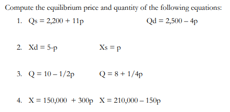 Compute the equilibrium price and quantity of the following equations:
1. Qs = 2,200 + 11p
Qd = 2,500 – 4p
2. Xd = 5-p
Xs = p
3. Q = 10 – 1/2p
Q = 8 + 1/4p
4. X= 150,000 + 300p X= 210,000 – 150p
