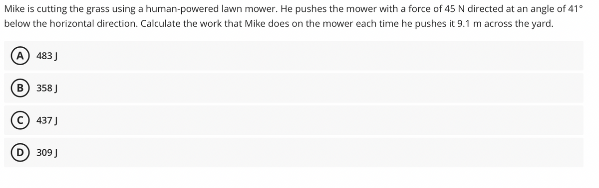 Mike is cutting the grass using a human-powered lawn mower. He pushes the mower with a force of 45 N directed at an angle of 41°
below the horizontal direction. Calculate the work that Mike does on the mower each time he pushes it 9.1 m across the yard.
A) 483J
В
358 J
c) 437 J
D) 309 J
