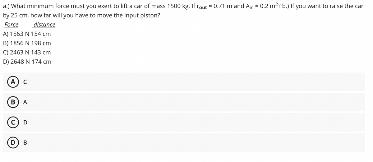 a.) What minimum force must you exert to lift a car of mass 1500 kg. Ifrout = 0.71 m and Ain = 0.2 m²? b.) If you want to raise the car
%3D
by 25 cm, how far will you have to move the input piston?
Force
distance
A) 1563 N 154 cm
B) 1856 N 198 cm
C) 2463 N 143 cm
D) 2648 N 174 cm
A
C
В
A
c) D
В
