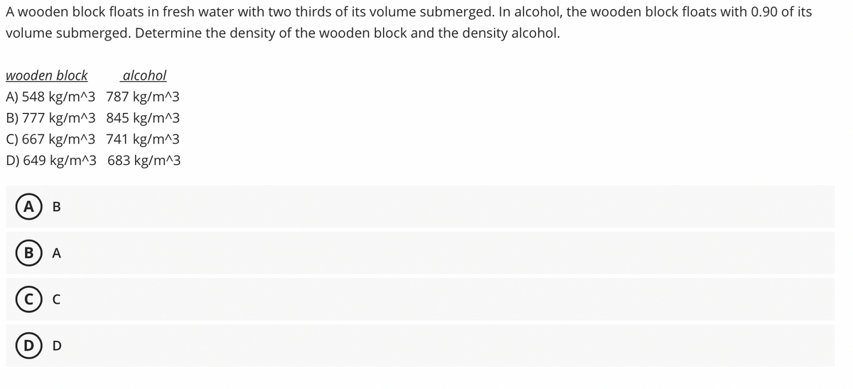 A wooden block floats in fresh water with two thirds of its volume submerged. In alcohol, the wooden block floats with 0.90 of its
volume submerged. Determine the density of the wooden block and the density alcohol.
wooden block
alcohol
A) 548 kg/m^3 787 kg/m^3
B) 777 kg/m^3 845 kg/m^3
C) 667 kg/m^3 741 kg/m^3
D) 649 kg/m^3 683 kg/m^3
(А) В
В
A
C
D
D

