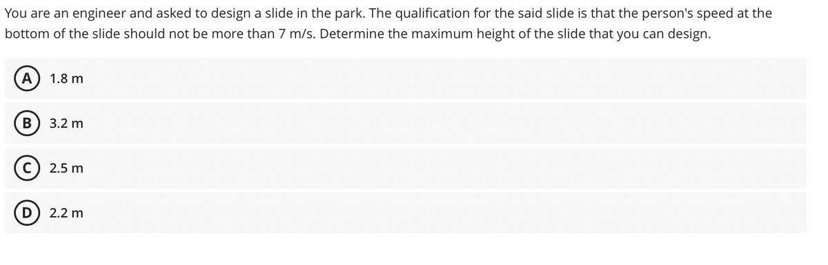 You are an engineer and asked to design a slide in the park. The qualification for the said slide is that the person's speed at the
bottom of the slide should not be more than 7 m/s. Determine the maximum height of the slide that you can design.
A
1.8 m
3.2 m
C) 2.5 m
D) 2.2 m

