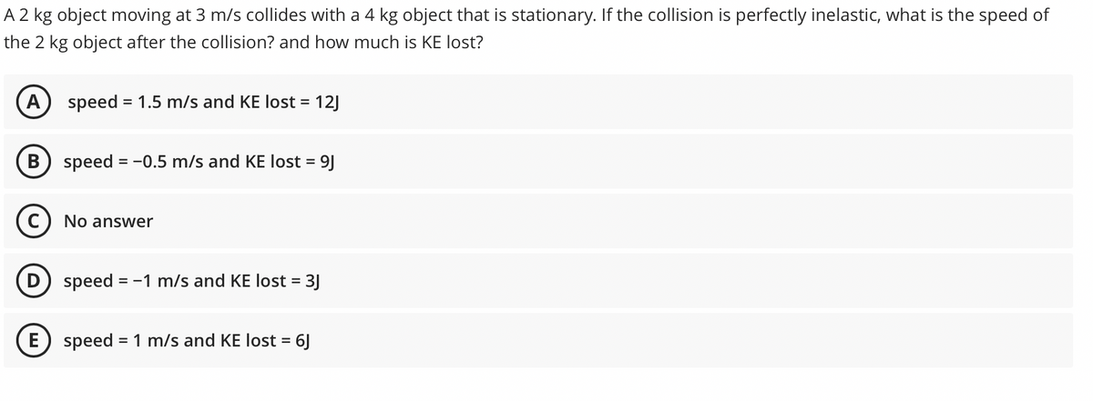 A 2 kg object moving at 3 m/s collides with a 4 kg object that is stationary. If the collision is perfectly inelastic, what is the speed of
the 2 kg object after the collision? and how much is KE lost?
A) speed = 1.5 m/s and KE lost = 12J
B) speed = -0.5 m/s and KE lost = 9J
No answer
speed
= -1 m/s and KE lost = 3J
E) speed = 1 m/s and KE lost = 6J
%3D
