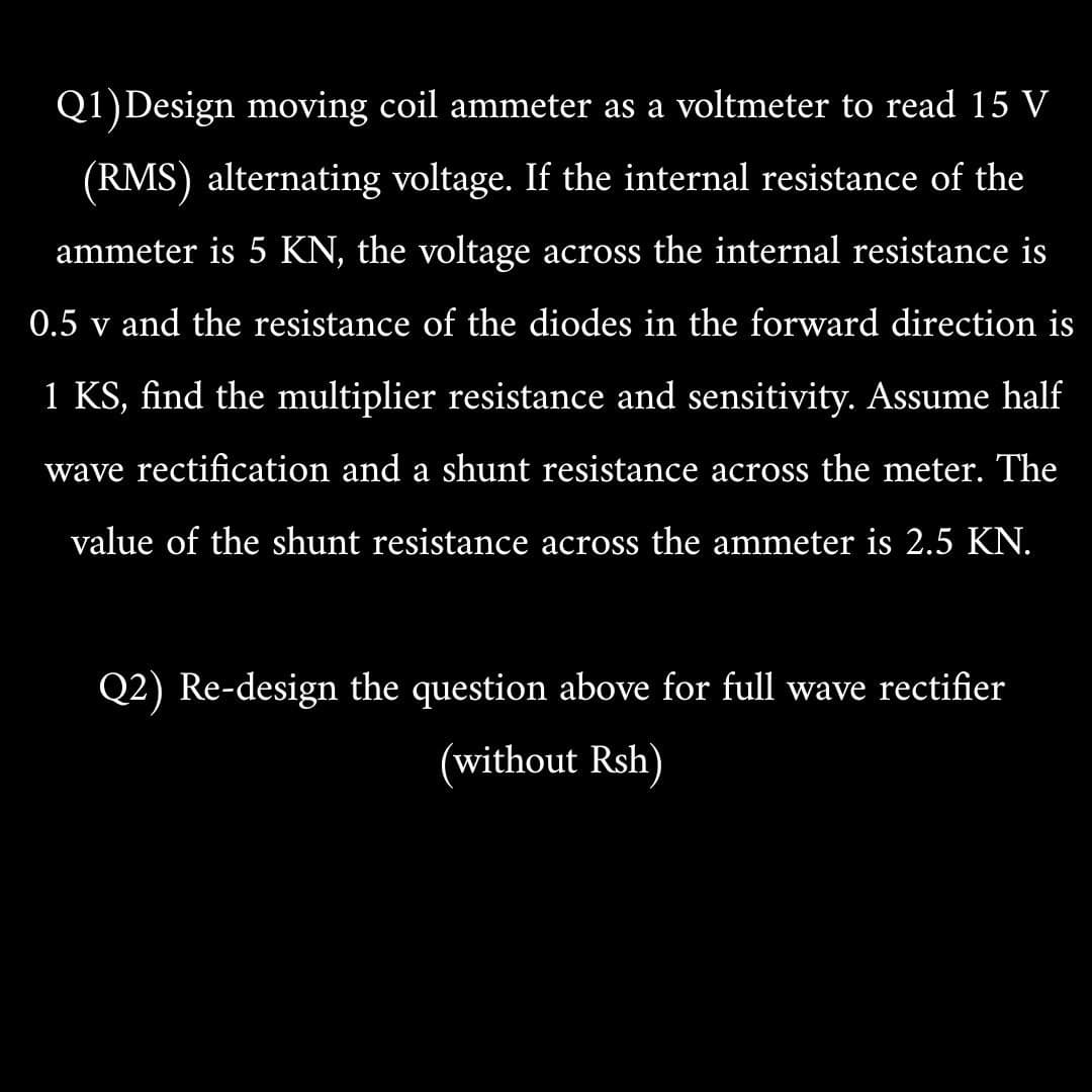 Q1)Design moving coil ammeter as a voltmeter to read 15 V
(RMS) alternating voltage. If the internal resistance of the
ammeter is 5 KN, the voltage across the internal resistance is
0.5 v and the resistance of the diodes in the forward direction is
1 KS, find the multiplier resistance and sensitivity. Assume half
wave rectification and a shunt resistance across the meter. The
value of the shunt resistance across the ammeter is 2.5 KN.
Q2) Re-design the question above for full wave rectifier
(without Rsh)
