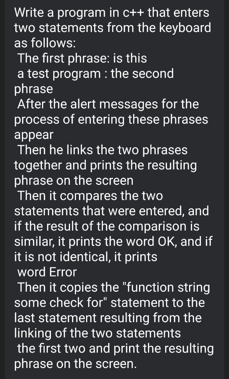 Write a program in c++ that enters
two statements from the keyboard
as follows:
The first phrase: is this
a test program : the second
phrase
After the alert messages for the
process of entering these phrases
appear
Then he links the two phrases
together and prints the resulting
phrase on the screen
Then it compares the two
statements that were entered, and
if the result of the comparison is
similar, it prints the word OK, and if
it is not identical, it prints
word Error
Then it copies the "function string
some check for" statement to the
last statement resulting from the
linking of the two statements
the first two and print the resulting
phrase on the screen.
