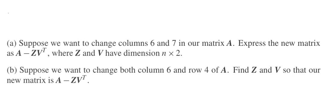 (a) Suppose we want to change columns 6 and 7 in our matrix A. Express the new matrix
as A - ZVT, where Z and V have dimension n × 2.
(b) Suppose we want to change both column 6 and row 4 of A. Find Z and V so that our
new matrix is A - ZVT.