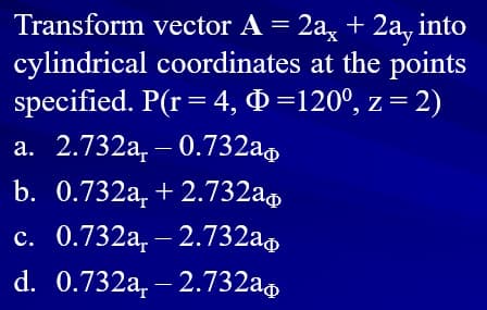 Transform vector A = 2a, + 2a, into
cylindrical coordinates at the points
specified. P(r= 4, Q =120°, z = 2)
a. 2.732a, – 0.732a,
b. 0.732a, +2.732a,
c. 0.732a, – 2.732a,
d. 0.732a, – 2.732a,
