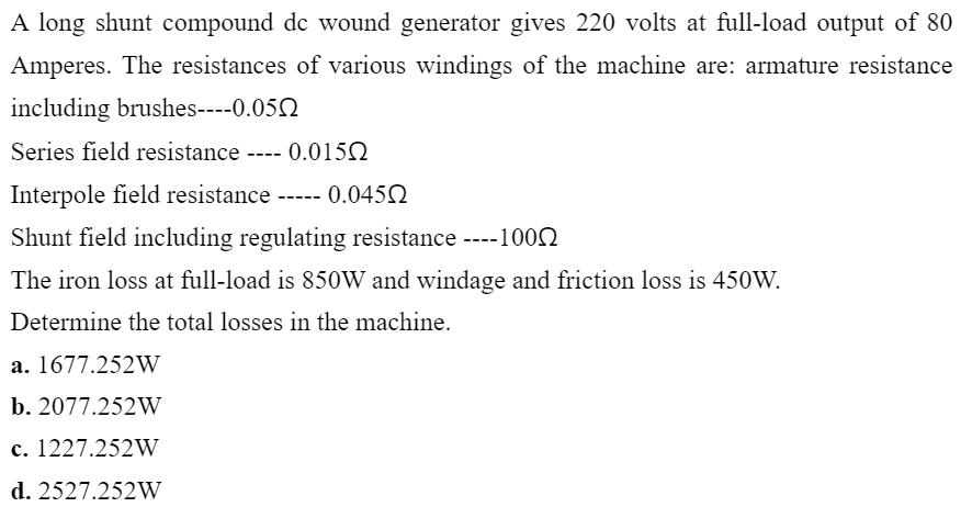 A long shunt compound de wound generator gives 220 volts at full-load output of 80
Amperes. The resistances of various windings of the machine are: armature resistance
including brushes----0.052
Series field resistance ---- 0.015Q
Interpole field resistance ----- 0.0452
Shunt field including regulating resistance ----1002
The iron loss at full-load is 850W and windage and friction loss is 450W.
Determine the total losses in the machine.
a. 1677.252W
b. 2077.252W
c. 1227.252W
d. 2527.252W
