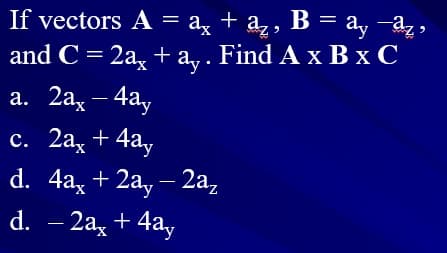 If vectors A = ax
a,, B =
and C = 2a, + a,. Find A x B x C
а. 2а, — 4ау
– 4ay
с. 2а, + 4а,
d. 4a, + 2a, — 2а,
d. – 2a, + 4ay
