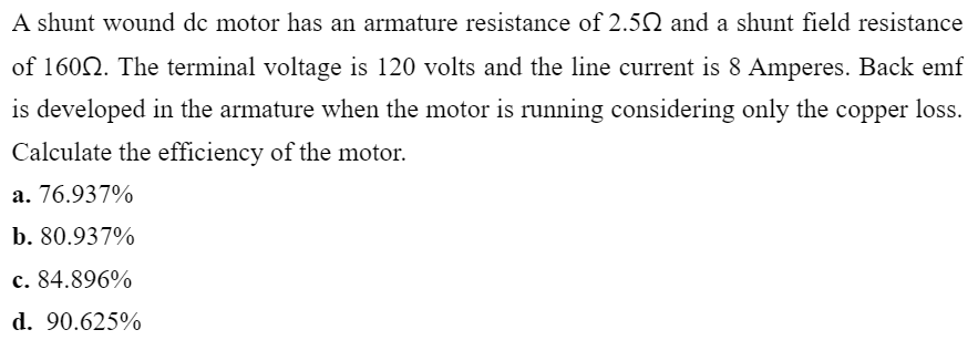 A shunt wound de motor has an armature resistance of 2.52 and a shunt field resistance
of 1602. The terminal voltage is 120 volts and the line current is 8 Amperes. Back emf
is developed in the armature when the motor is running considering only the copper loss.
Calculate the efficiency of the motor.
a. 76.937%
b. 80.937%
c. 84.896%
d. 90.625%
