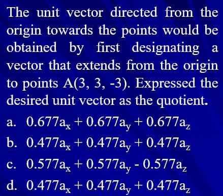 The unit vector directed from the
origin towards the points would be
obtained by first designating a
vector that extends from the origin
to points A(3, 3, -3). Expressed the
desired unit vector as the quotient.
a. 0.677a, + 0.677a, + 0.677a,
b. 0.477a, + 0.477a, + 0.477a,
c. 0.577a, + 0.577a, - 0.577a,
d. 0.477a, + 0.477a, + 0.477a,
