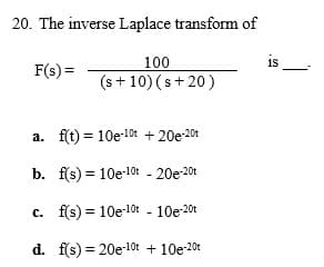 20. The inverse Laplace transform of
is
100
(s + 10) (s+20)
F(s) =
a. f(t) = 10e-10t + 20e-20t
b. f(s) = 10e-10t - 20e-20t
c. f(s) = 10e-10r - 10e-201
d. f(s) = 20e-10t + 10e-20t
