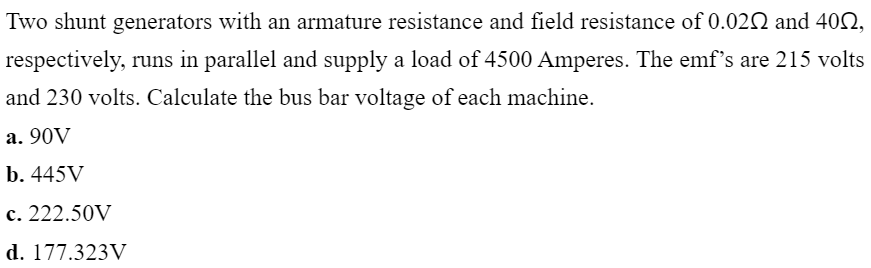 Two shunt generators with an armature resistance and field resistance of 0.022 and 402,
respectively, runs in parallel and supply a load of 4500 Amperes. The emf's are 215 volts
and 230 volts. Calculate the bus bar voltage of each machine.
a. 90V
b. 445V
c. 222.50V
d. 177.323V
