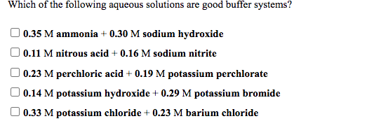 Which of the following aqueous solutions are good buffer systems?
O 0.35 M ammonia + 0.30 M sodium hydroxide
0.11 M nitrous acid + 0.16 M sodium nitrite
0.23 M perchloric acid + 0.19 M potassium perchlorate
O 0.14 M potassium hydroxide + 0.29 M potassium bromide
0.33 M potassium chloride + 0.23 M barium chloride
