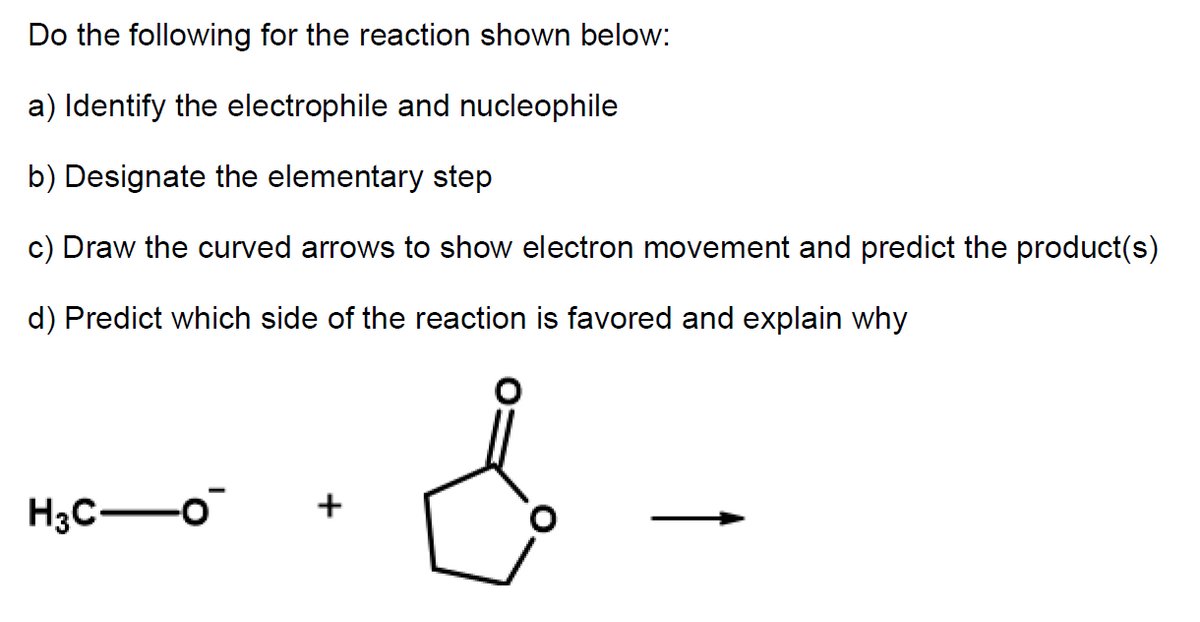 Do the following for the reaction shown below:
a) Identify the electrophile and nucleophile
b) Designate the elementary step
c) Draw the curved arrows to show electron movement and predict the product(s)
d) Predict which side of the reaction is favored and explain why
H3C-o
+
