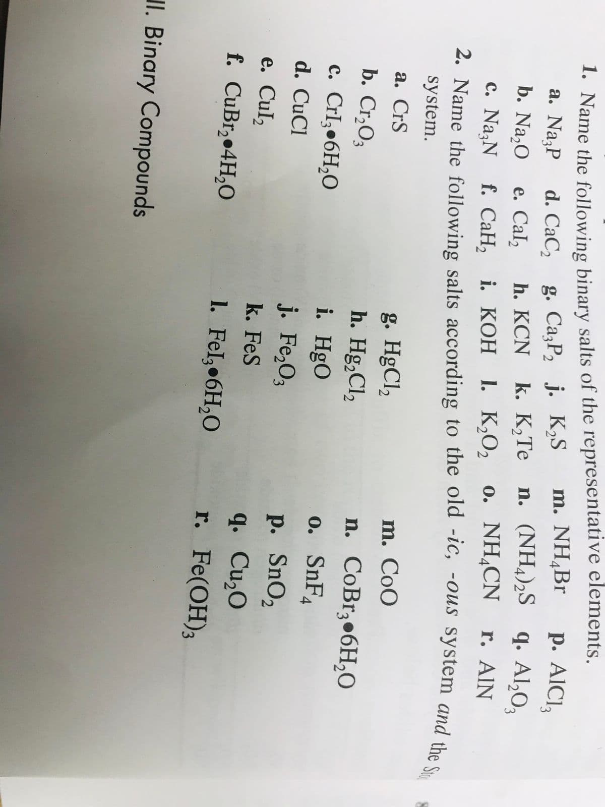 1. Name the following binary salts of the representative elements.
g. CażP, j. K,S
k. K,Те
m. NH,Br
р. AICI,
a. NazP
d. CaC,
n. (NH,)2S
q. Al,O,
b. Na,0
е. Cal,
h. KCN
1. К,О,
0. NH,CN
r. AIN
с. Na;N f. СаН, і. КОН
2. Name the following salts according to the old -ic, -Ous system and the e
system.
g. HgCl,
h. Hg,Cl,
i. HgO
j. Fe,O3
а. CrS
m. CoO
b. Cr,O3
n. CoBr3•6H,0
c. CrI;•6H,O
0. SnF4
d. CuCl
e. Cul,
f. CuBr, 4H,O
p. SnO2
q. Cu,O
r. Fe(OH)3
k. FeS
1. Fel,•6H,O
II. Binary Compounds
